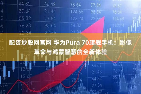 配资炒股网官网 华为Pura 70旗舰手机：影像革命与鸿蒙智慧的全新体验