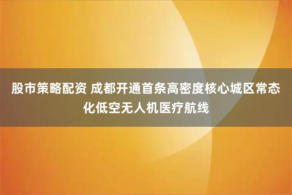 股市策略配资 成都开通首条高密度核心城区常态化低空无人机医疗航线