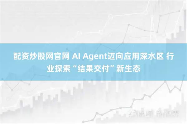 配资炒股网官网 AI Agent迈向应用深水区 行业探索“结果交付”新生态