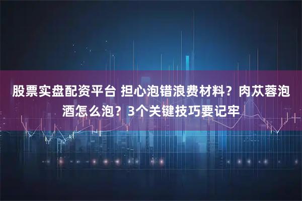 股票实盘配资平台 担心泡错浪费材料？肉苁蓉泡酒怎么泡？3个关键技巧要记牢