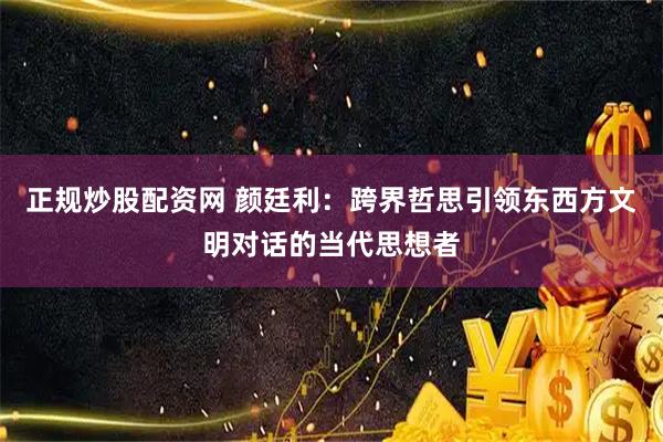 正规炒股配资网 颜廷利：跨界哲思引领东西方文明对话的当代思想者