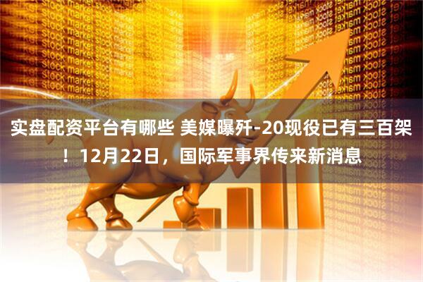 实盘配资平台有哪些 美媒曝歼-20现役已有三百架！12月22日，国际军事界传来新消息