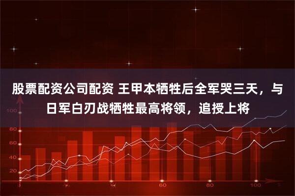 股票配资公司配资 王甲本牺牲后全军哭三天，与日军白刃战牺牲最高将领，追授上将