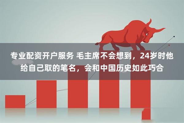 专业配资开户服务 毛主席不会想到，24岁时他给自己取的笔名，会和中国历史如此巧合