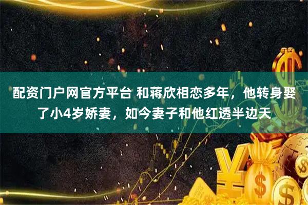 配资门户网官方平台 和蒋欣相恋多年，他转身娶了小4岁娇妻，如今妻子和他红透半边天