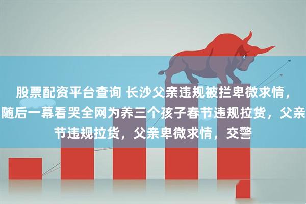 股票配资平台查询 长沙父亲违规被拦卑微求情，交警没开罚单，随后一幕看哭全网为养三个孩子春节违规拉货，父亲卑微求情，交警