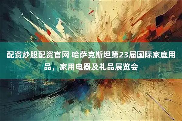 配资炒股配资官网 哈萨克斯坦第23届国际家庭用品，家用电器及礼品展览会