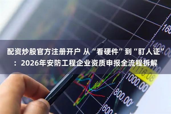 配资炒股官方注册开户 从“看硬件”到“盯人证”：2026年安防工程企业资质申报全流程拆解