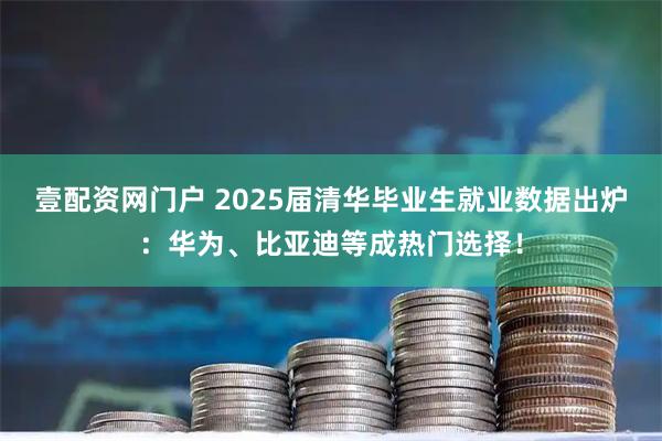 壹配资网门户 2025届清华毕业生就业数据出炉：华为、比亚迪等成热门选择！