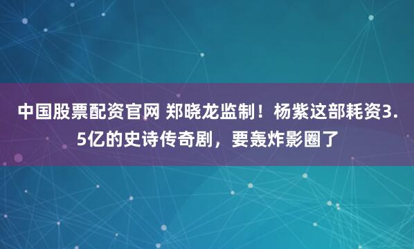 中国股票配资官网 郑晓龙监制！杨紫这部耗资3.5亿的史诗传奇剧，要轰炸影圈了