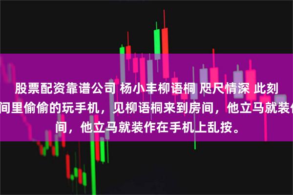 股票配资靠谱公司 杨小丰柳语桐 咫尺情深 此刻的杨小丰正在房间里偷偷的玩手机，见柳语桐来到房间，他立马就装作在手机上乱按。