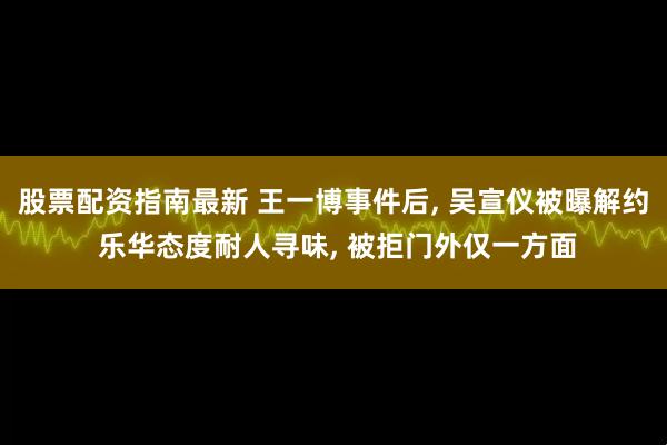 股票配资指南最新 王一博事件后, 吴宣仪被曝解约 乐华态度耐人寻味, 被拒门外仅一方面