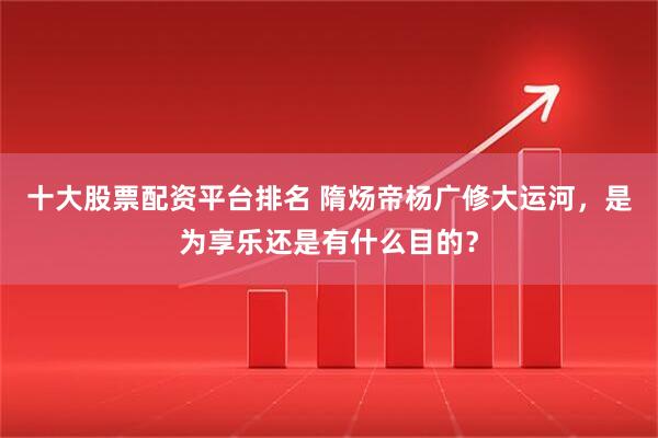 十大股票配资平台排名 隋炀帝杨广修大运河，是为享乐还是有什么目的？