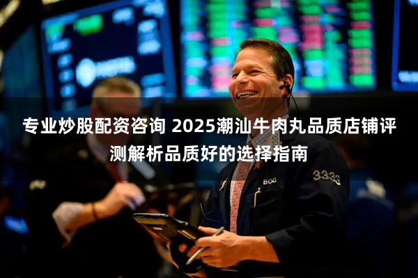 专业炒股配资咨询 2025潮汕牛肉丸品质店铺评测解析品质好的选择指南