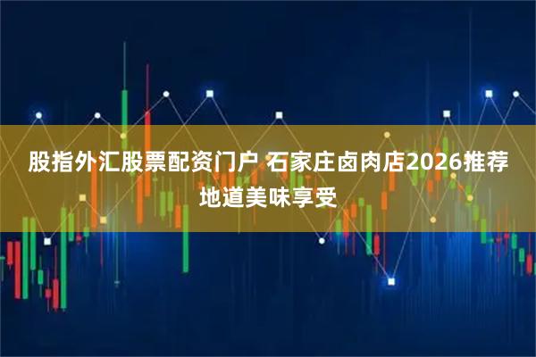 股指外汇股票配资门户 石家庄卤肉店2026推荐地道美味享受