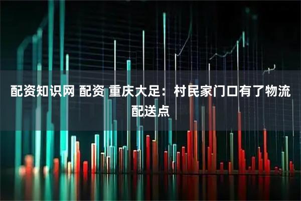 配资知识网 配资 重庆大足：村民家门口有了物流配送点