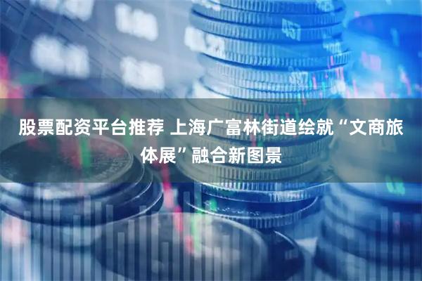 股票配资平台推荐 上海广富林街道绘就“文商旅体展”融合新图景