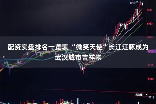 配资实盘排名一览表 “微笑天使”长江江豚成为武汉城市吉祥物