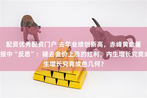 配资优秀配资门户 去年业绩创新高，赤峰黄金董事长在年报中“反思”：褪去金价上涨的红利，内生增长究竟成色几何？
